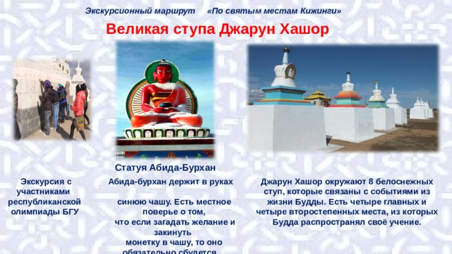 Экскурсионный маршрут «По святым местам Кижинги» Великая ступа Джарун Хашор Статуя Абида-Бурхан Абида-бурхан держит в руках синюю чашу. Есть местное поверье о том,  что если загадать желание и закинуть монетку в чашу, то оно обязательно сбудется. Джарун Хашор окружают 8 белоснежных ступ, которые связаны с событиями из жизни Будды. Есть четыре главных и четыре второстепенных места, из которых Будда распространял своё учение.  Экскурсия с участниками республиканской олимпиады БГУ 
