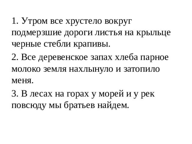 1. Утром все хрустело вокруг подмерзшие дороги листья на крыльце черные стебли крапивы. 2. Все деревенское запах хлеба парное молоко земля нахлынуло и затопило меня. 3. В лесах на горах у морей и у рек повсюду мы братьев найдем. 