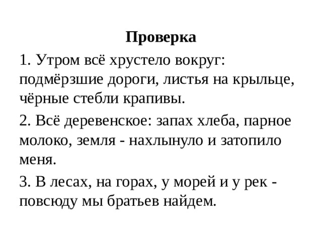 Проверка 1. Утром всё хрустело вокруг: подмёрзшие дороги, листья на крыльце, чёрные стебли крапивы. 2. Всё деревенское: запах хлеба, парное молоко, земля - нахлынуло и затопило меня. 3. В лесах, на горах, у морей и у рек - повсюду мы братьев найдем.  