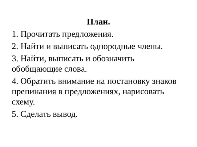 План. 1. Прочитать предложения. 2. Найти и выписать однородные члены. 3. Найти, выписать и обозначить обобщающие слова. 4. Обратить внимание на постановку знаков препинания в предложениях, нарисовать схему. 5. Сделать вывод. 