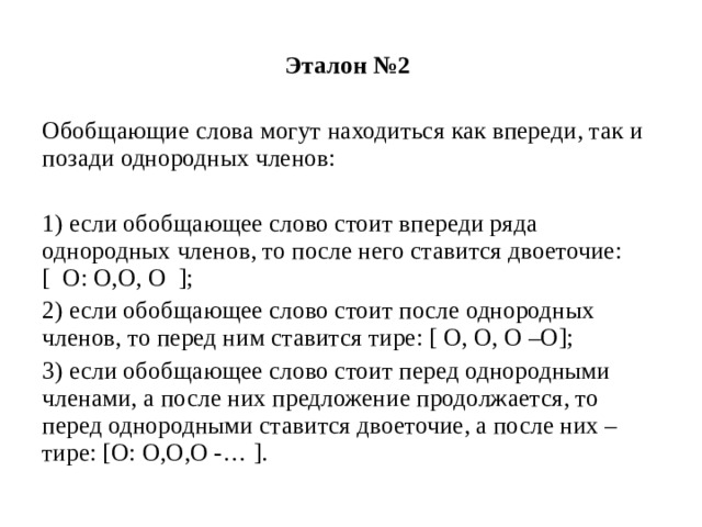 Эталон №2  Обобщающие слова могут находиться как впереди, так и позади однородных членов: 1) если обобщающее слово стоит впереди ряда однородных членов, то после него ставится двоеточие: [ О: О,О, О ]; 2) если обобщающее слово стоит после однородных членов, то перед ним ставится тире: [ О, О, О –О]; 3) если обобщающее слово стоит перед однородными членами, а после них предложение продолжается, то перед однородными ставится двоеточие, а после них – тире: [О: О,О,О -… ]. 