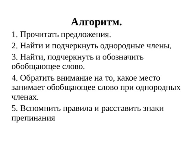 Алгоритм. 1. Прочитать предложения. 2. Найти и подчеркнуть однородные члены. 3. Найти, подчеркнуть и обозначить обобщающее слово. 4. Обратить внимание на то, какое место занимает обобщающее слово при однородных членах. 5. Вспомнить правила и расставить знаки препинания 