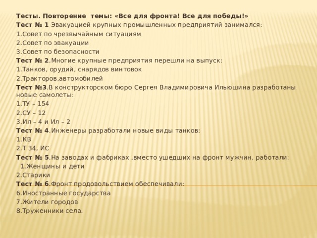 Тесты. Повторение темы: «Все для фронта! Все для победы!» Тест № 1 Эвакуацией крупных промышленных предприятий занимался: 1.Совет по чрезвычайным ситуациям 2.Совет по эвакуации 3.Совет по безопасности Тест № 2 .Многие крупные предприятия перешли на выпуск: 1.Танков, орудий, снарядов винтовок 2.Тракторов,автомобилей Тест №3 .В конструкторском бюро Сергея Владимировича Ильюшина разработаны новые самолеты: 1.ТУ – 154 2.СУ – 12 3.Ил – 4 и Ил – 2 Тест № 4 .Инженеры разработали новые виды танков: 1.КВ 2.Т 34, ИС Тест № 5 .На заводах и фабриках ,вместо ушедших на фронт мужчин, работали:  1.Женщины и дети 2.Старики Тест № 6 .Фронт продовольствием обеспечивали: 6.Иностранные государства 7.Жители городов 8.Труженники села. 