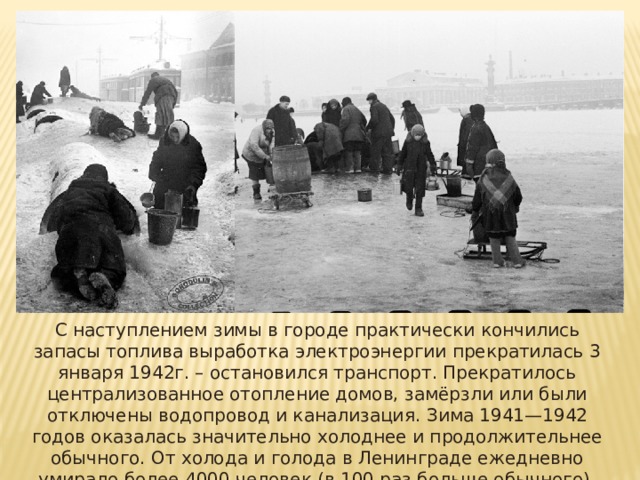С наступлением зимы в городе практически кончились запасы топлива выработка электроэнергии прекратилась 3 января 1942г. – остановился транспорт. Прекратилось централизованное отопление домов, замёрзли или были отключены водопровод и канализация.  Зима 1941—1942 годов оказалась значительно холоднее и продолжительнее обычного. От холода и голода в Ленинграде ежедневно умирало более 4000 человек (в 100 раз больше обычного). 