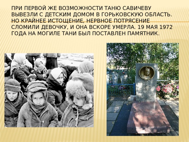При первой же возможности Таню Савичеву вывезли с детским домом в Горьковскую область. Но крайнее истощение, нервное потрясение сломили девочку, и она вскоре умерла. 19 мая 1972 года на могиле Тани был поставлен памятник.   
