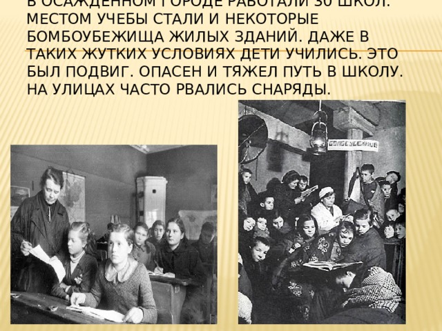 В осажденном городе работали 30 школ. Местом учебы стали и некоторые бомбоубежища жилых зданий. Даже в таких жутких условиях дети учились. Это был подвиг. Опасен и тяжел путь в школу. На улицах часто рвались снаряды.   