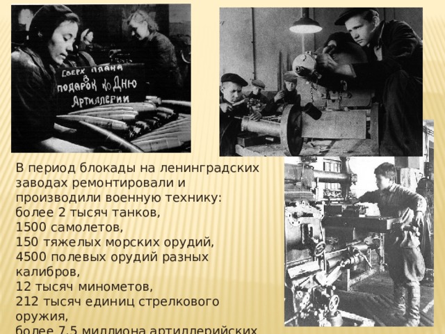 В период блокады на ленинградских заводах ремонтировали и производили военную технику: более 2 тысяч танков, 1500 самолетов, 150 тяжелых морских орудий, 4500 полевых орудий разных калибров, 12 тысяч минометов, 212 тысяч единиц стрелкового оружия, более 7,5 миллиона артиллерийских снарядов и мин. 