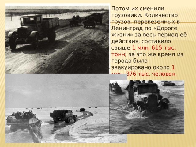Потом их сменили грузовики. Количество грузов, перевезенных в Ленинград по «Дороге жизни» за весь период её действия, составило свыше  1 млн. 615 тыс. тонн; за это же время из города было эвакуировано около 1 млн. 376 тыс. человек. 