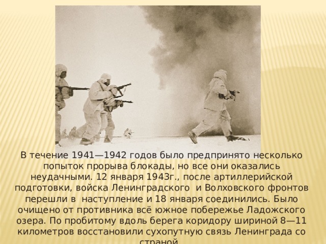 В течение 1941—1942 годов было предпринято несколько попыток прорыва блокады, но все они оказались неудачными. 12 января 1943г., после артиллерийской подготовки, войска Ленинградского и Волховского фронтов перешли в наступление и 18 января соединились. Было очищено от противника всё южное побережье Ладожского озера. По пробитому вдоль берега коридору шириной 8—11 километров восстановили сухопутную связь Ленинграда со страной. 