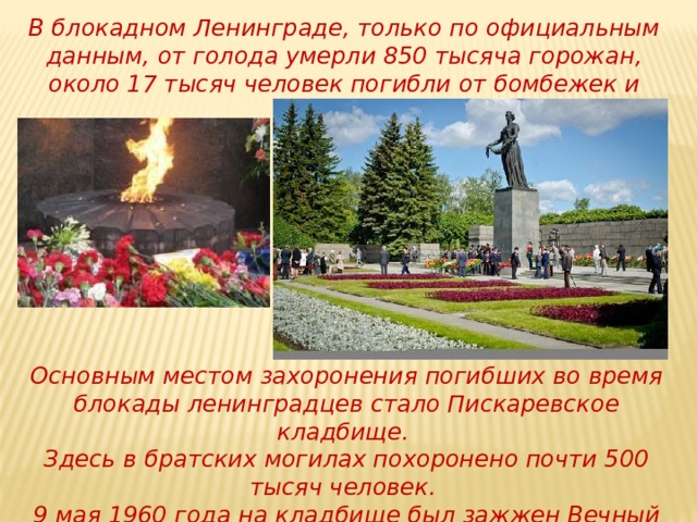 В блокадном Ленинграде, только по официальным данным, от голода умерли 850 тысяча горожан, около 17 тысяч человек погибли от бомбежек и обстрелов. Основным местом захоронения погибших во время блокады ленинградцев стало Пискаревское кладбище. Здесь в братских могилах похоронено почти 500 тысяч человек. 9 мая 1960 года на кладбище был зажжен Вечный огонь. 