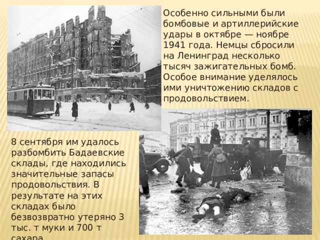 Особенно сильными были бомбовые и артиллерийские удары в октябре — ноябре 1941 года. Немцы сбросили на Ленинград несколько тысяч зажигательных бомб. Особое внимание уделялось ими уничтожению складов с продовольствием. 8 сентября им удалось разбомбить Бадаевские склады, где находились значительные запасы продовольствия. В результате на этих складах было безвозвратно утеряно 3 тыс. т муки и 700 т сахара. 