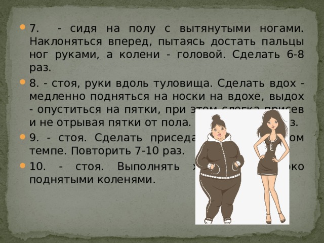 7. - сидя на полу с вытянутыми ногами. Наклоняться вперед, пытаясь достать пальцы ног руками, а колени - головой. Сделать 6-8 раз. 8. - стоя, руки вдоль туловища. Сделать вдох - медленно подняться на носки на вдохе, выдох - опуститься на пятки, при этом слегка присев и не отрывая пятки от пола. Повторить 10 раз. 9. - стоя. Сделать приседания в медленном темпе. Повторить 7-10 раз. 10. - стоя. Выполнять ходьбу с высоко поднятыми коленями. 