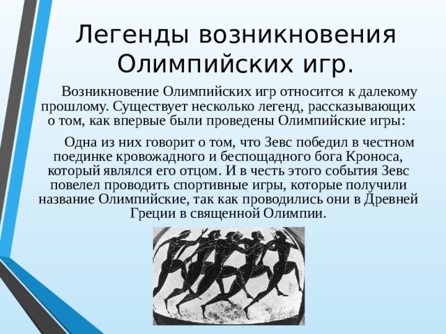 Легенды возникновения Олимпийских игр. Возникновение Олимпийских игр относится к далекому прошлому. Существует несколько легенд, рассказывающих о том, как впервые были проведены Олимпийские игры: Одна из них говорит о том, что Зевс победил в честном поединке кровожадного и беспощадного бога Кроноса, который являлся его отцом. И в честь этого события Зевс повелел проводить спортивные игры, которые получили название Олимпийские, так как проводились они в Древней Греции в священной Олимпии. 