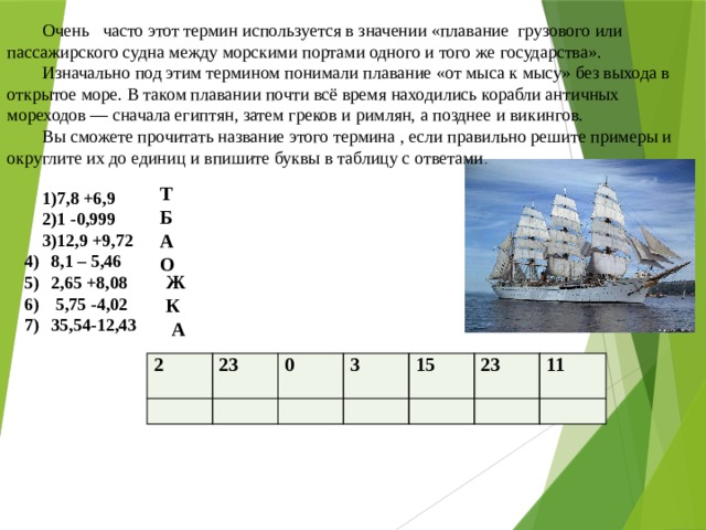 Очень часто этот термин используется в значении «плавание грузового или пассажирского судна между морскими портами одного и того же государства». Изначально под этим термином понимали плавание «от мыса к мысу» без выхода в открытое море. В таком плавании почти всё время находились корабли античных мореходов — сначала египтян, затем греков и римлян, а позднее и викингов. Вы сможете прочитать название этого термина , если правильно решите примеры и округлите их до единиц и впишите буквы в таблицу с ответами .    Т 7,8 +6,9 1 -0,999 12,9 +9,72 8,1 – 5,46 2,65 +8,08  5,75 -4,02 35,54-12,43 Б А О Ж К А 2   23 0   3   15     23 11   
