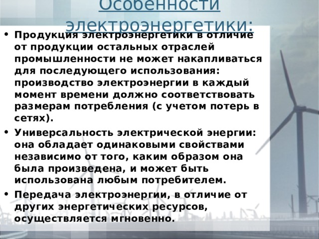 Особенности электроэнергетики: Продукция электроэнергетики в отличие от продукции остальных отраслей промышленности не может накапливаться для последующего использования: производство электроэнергии в каждый момент времени должно соответствовать размерам потреб­ления (с учетом потерь в сетях). Универсальность электрической энергии: она обладает одинаковыми свойствами независимо от того, каким образом она была произведена, и может быть использована любым потребителем. Передача электроэнергии, в отличие от других энергетиче­ских ресурсов, осуществляется мгновенно. 