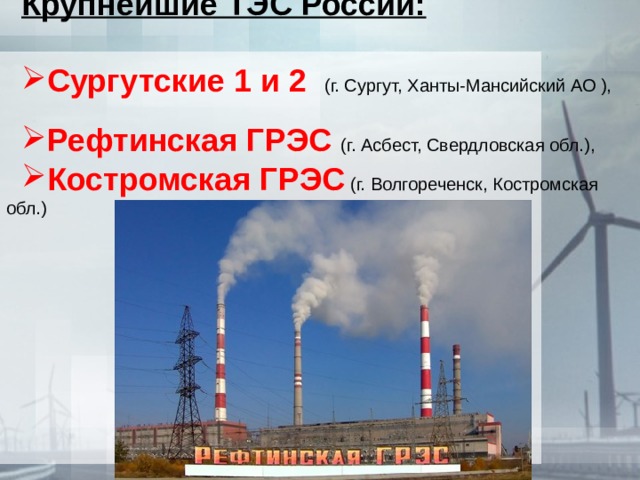 Крупнейшие ТЭС России: Сургутские 1 и 2 (г. Сургут, Ханты-Мансийский АО ), Рефтинская ГРЭС (г. Асбест, Свердловская обл.), Костромская ГРЭС (г. Волгореченск, Костромская обл.) 