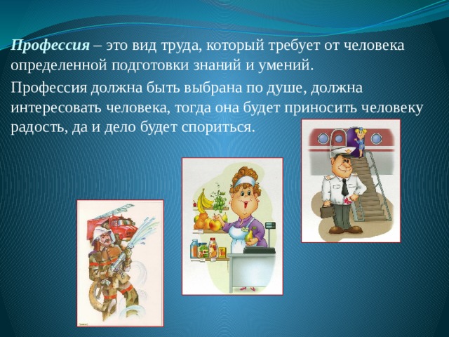 Профессия – это вид труда, который требует от человека определенной подготовки знаний и умений. Профессия должна быть выбрана по душе, должна интересовать человека, тогда она будет приносить человеку радость, да и дело будет спориться. 