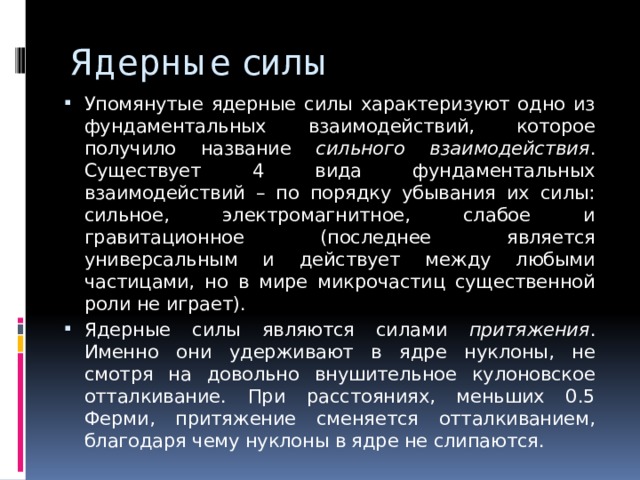 Ядерные силы Упомянутые ядерные силы характеризуют одно из фундаментальных взаимодействий, которое получило название сильного взаимодействия . Существует 4 вида фундаментальных взаимодействий – по порядку убывания их силы: сильное, электромагнитное, слабое и гравитационное (последнее является универсальным и действует между любыми частицами, но в мире микрочастиц существенной роли не играет). Ядерные силы являются силами притяжения . Именно они удерживают в ядре нуклоны, не смотря на довольно внушительное кулоновское отталкивание. При расстояниях, меньших 0.5 Ферми, притяжение сменяется отталкиванием, благодаря чему нуклоны в ядре не слипаются. 