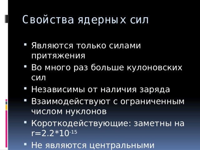 Свойства ядерных сил Являются только силами притяжения Во много раз больше кулоновских сил Независимы от наличия заряда Взаимодействуют с ограниченным числом нуклонов Короткодействующие: заметны на r=2.2*10 -15 Не являются центральными 