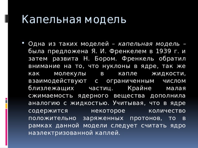 Капельная модель Одна из таких моделей – капельная модель – была предложена Я. И. Френкелем в 1939 г. и затем развита Н. Бором. Френкель обратил внимание на то, что нуклоны в ядре, так же как молекулы в капле жидкости, взаимодействуют с ограниченным числом близлежащих частиц. Крайне малая сжимаемость ядерного вещества дополнила аналогию с жидкостью. Учитывая, что в ядре содержится некоторое количество положительно заряженных протонов, то в рамках данной модели следует считать ядро наэлектризованной каплей. 