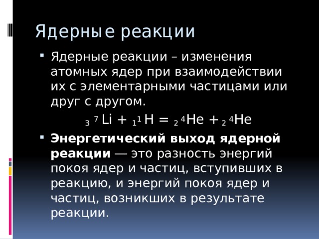 Ядерные реакции Ядерные реакции – изменения атомных ядер при взаимодействии их с элементарными частицами или друг с другом. 3  7  Li + 1 1  H = 2 4 He + 2 4 He Энергетический выход ядерной реакции  ― это разность энергий покоя ядер и частиц, вступивших в реакцию, и энергий покоя ядер и частиц, возникших в результате реакции. 