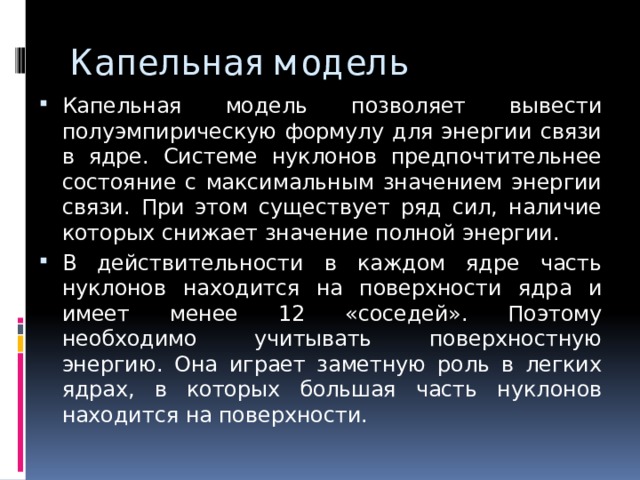 Капельная модель Капельная модель позволяет вывести полуэмпирическую формулу для энергии связи в ядре. Системе нуклонов предпочтительнее состояние с максимальным значением энергии связи. При этом существует ряд сил, наличие которых снижает значение полной энергии. В действительности в каждом ядре часть нуклонов находится на поверхности ядра и имеет менее 12 «соседей». Поэтому необходимо учитывать поверхностную энергию. Она играет заметную роль в легких ядрах, в которых большая часть нуклонов находится на поверхности. 
