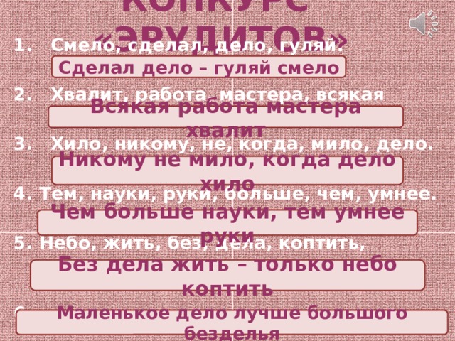 КОНКУРС «ЭРУДИТОВ»   Смело, сделал, дело, гуляй.  Хвалит, работа, мастера, всякая  Хило, никому, не, когда, мило, дело.  Тем, науки, руки, больше, чем, умнее.  Небо, жить, без, дела, коптить, только.  6. Безделья, дело, большого, маленькое, лучше. Сделал дело – гуляй смело Всякая работа мастера хвалит Никому не мило, когда дело хило Чем больше науки, тем умнее руки Без дела жить – только небо коптить Маленькое дело лучше большого безделья 