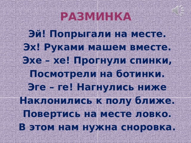 РАЗМИНКА   Эй! Попрыгали на месте. Эх! Руками машем вместе. Эхе – хе! Прогнули спинки, Посмотрели на ботинки. Эге – ге! Нагнулись ниже Наклонились к полу ближе. Повертись на месте ловко. В этом нам нужна сноровка. 