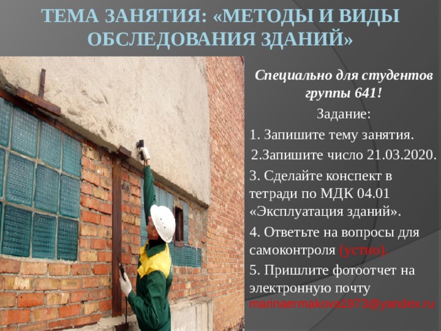 Тема занятия: «Методы и виды обследования зданий» Специально для студентов группы 641! Задание: 1. Запишите тему занятия. 2.Запишите число 21.03.2020. 3. Сделайте конспект в тетради по МДК 04.01 «Эксплуатация зданий». 4. Ответьте на вопросы для самоконтроля (устно). 5. Пришлите фотоотчет на электронную почту marinaermakova1973@yandex.ru 