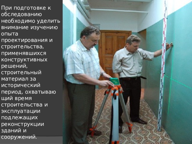 При подготовке к обследованию необходимо уделить внимание изучению опыта проектирования и строитель­ства, применявшихся конструктивных решений, строительный материал за исторический период, охватываю­щий время строительства и эксплуатации подлежащих реконструкции зданий и сооружений. 