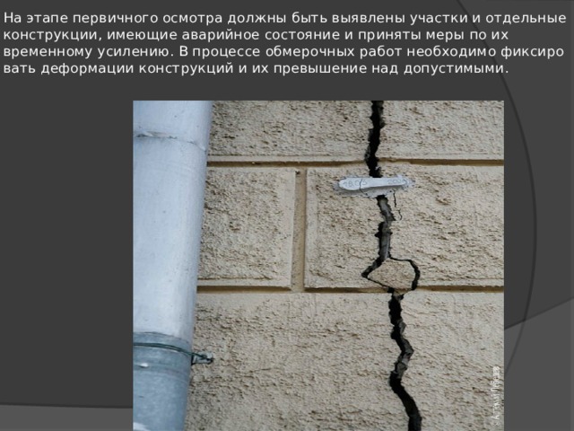 На этапе первичного осмотра должны быть выявлены участки и отдельные конструкции, имеющие аварийное состояние и приняты меры по их временному усилению. В процессе обмерочных работ необходимо фиксиро­вать деформации конструкций и их превышение над до­пустимыми. 