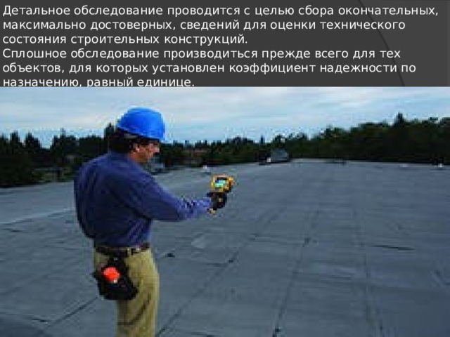 Детальное обследование проводится с целью сбора окон­чательных, максимально достоверных, сведений для оценки технического состояния строитель­ных конструкций.  Сплошное обследование произво­диться прежде всего для тех объектов, для которых установ­лен коэффициент надежности по назначению, равный единице. 