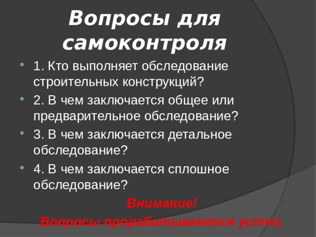 Вопросы для самоконтроля 1. Кто выполняет обследование строительных конструкций? 2. В чем заключается общее или предварительное обследование? 3. В чем заключается детальное обследование? 4. В чем заключается сплошное обследование? Внимание! Вопросы прорабатываются устно. 