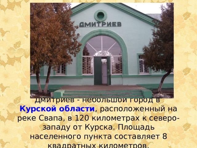 Дмитриев - небольшой город в  Курской области , расположенный на реке Свапа, в 120 километрах к северо-западу от Курска. Площадь населенного пункта составляет 8 квадратных километров.    