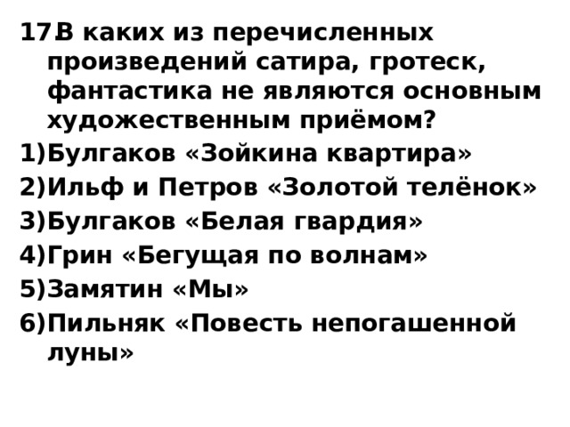 В каких из перечисленных произведений сатира, гротеск, фантастика не являются основным художественным приёмом? Булгаков «Зойкина квартира» Ильф и Петров «Золотой телёнок» Булгаков «Белая гвардия» Грин «Бегущая по волнам» Замятин «Мы» Пильняк «Повесть непогашенной луны» 