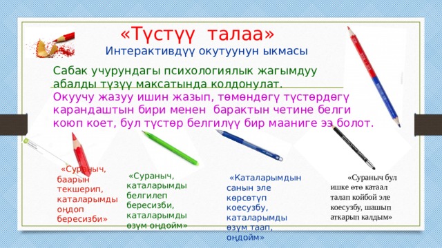 «Түстүү талаа» Интерактивдүү окутуунун ыкмасы Сабак учурундагы психологиялык жагымдуу абалды түзүү максатында колдонулат. Окуучу жазуу ишин жазып, төмөндөгү түстөрдөгү карандаштын бири менен барактын четине белги коюп коет, бул түстөр белгилүү бир мааниге ээ болот.  «Сураныч, баарын текшерип, каталарымды оңдоп бересизби»  «Сураныч, каталарымды белгилеп бересизби, каталарымды өзүм оңдойм»  «Сураныч бул ишке өтө катаал талап койбой эле коесузбу, шашып аткарып калдым»  «Каталарымдын санын эле көрсөтүп коесузбу, каталарымды өзүм таап, оңдойм» 