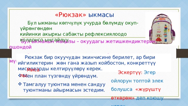  «Рюкзак» ыкмасы  Бул ыкманы көпчүлүк учурда бөлүмдү окуп-үйрөнгөндөн кийинки акыркы сабакты рефлексиялоодо колдонсо ыңгайлуу.  Бул ыкманын маңызы – окуудагы жетишкендиктерин, ошондой эле башкалар менен мамилесин да баамдоого мүмкүнчүлүк берет. Рюкзак бир окуучудан экинчисине берилет, ар бири ийгиликтерин жөн гана жазып койбостон, конкреттүү мисалдарды келтирүүлөрү керек. Мисалы: Эскертүү: Эгер ойлорун топтой элек болушса «жүрүштү өткөрөм» деп коюшу керек. Мен план түзгөндү үйрөндүм. Тамгалуу туюнтма менен сандуу туюнтманы айырмасын эстедим. 