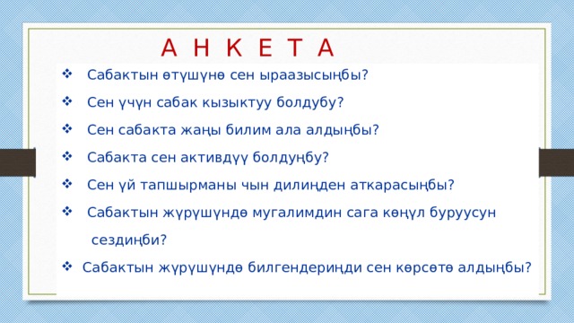 А Н К Е Т А  Сабактын өтүшүнө сен ыраазысыңбы?  Сен үчүн сабак кызыктуу болдубу?  Сен сабакта жаңы билим ала алдыңбы?  Сабакта сен активдүү болдуңбу?  Сен үй тапшырманы чын дилиңден аткарасыңбы?  Сабактын жүрүшүндө мугалимдин сага көңүл буруусун  сездиңби?  Сабактын жүрүшүндө билгендериңди сен көрсөтө алдыңбы? 