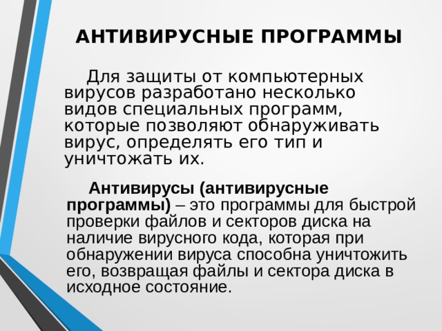 АНТИВИРУСНЫЕ ПРОГРАММЫ    Для защиты от компьютерных вирусов разработано несколько видов специальных программ, которые позволяют обнаруживать вирус, определять его тип и уничтожать их.   Антивирусы (антивирусные программы) – это программы для быстрой проверки файлов и секторов диска на наличие вирусного кода, которая при обнаружении вируса способна уничтожить его, возвращая файлы и сектора диска в исходное состояние. 