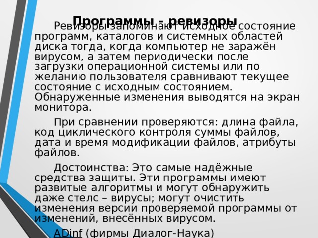 Программы - ревизоры Ревизоры запоминают исходное состояние программ, каталогов и системных областей диска тогда, когда компьютер не заражён вирусом, а затем периодически после загрузки операционной системы или по желанию пользователя сравнивают текущее состояние с исходным состоянием. Обнаруженные изменения выводятся на экран монитора. При сравнении проверяются: длина файла, код циклического контроля суммы файлов, дата и время модификации файлов, атрибуты файлов. Достоинства: Это самые надёжные средства защиты. Эти программы имеют развитые алгоритмы и могут обнаружить даже стелс – вирусы; могут очистить изменения версии проверяемой программы от изменений, внесённых вирусом. ADinf (фирмы Диалог-Наука) 