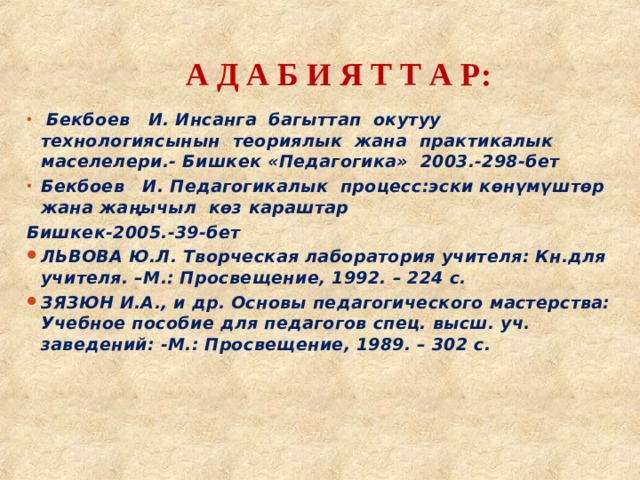 А Д А Б И Я Т Т А Р:    Бекбоев И. Инсанга багыттап окутуу технологиясынын теориялык жана практикалык маселелери.- Бишкек «Педагогика» 2003.-298-бет Бекбоев И.  Педагогикалык процесс:эски көнүмүштөр жана жаңычыл көз караштар Бишкек-2005.-39-бет ЛЬВОВА Ю.Л. Творческая лаборатория учителя: Кн.для учителя. –М.: Просвещение, 1992. – 224 с. ЗЯЗЮН И.А., и др. Основы педагогического мастерства: Учебное пособие для педагогов спец. высш. уч. заведений: -М.: Просвещение, 1989. – 302 с.    