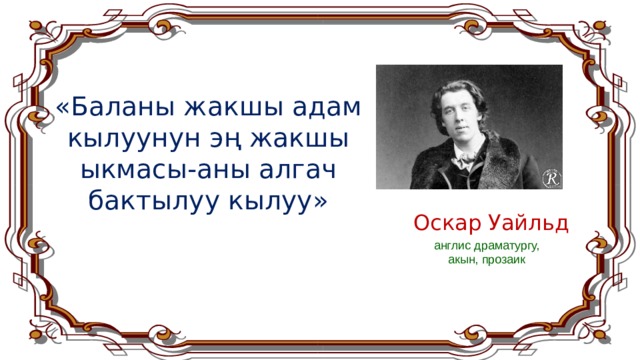 «Баланы жакшы адам кылуунун эң жакшы ыкмасы-аны алгач бактылуу кылуу» Оскар Уайльд   англис драматургу, акын, прозаик  