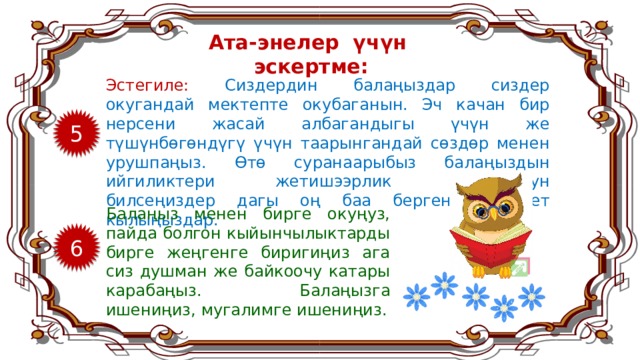 Ата-энелер үчүн эскертме: Эстегиле: Сиздердин балаңыздар сиздер окугандай мектепте окубаганын. Эч качан бир нерсени жасай албагандыгы үчүн же түшүнбөгөндүгү үчүн таарынгандай сөздөр менен урушпаңыз. Өтө суранаарыбыз балаңыздын ийгиликтери жетишээрлик болбогонун билсеңиздер дагы оң баа бергенге аракет кылыңыздар. 5 Балаңыз менен бирге окуңуз, пайда болгон кыйынчылыктарды бирге жеңгенге биригиңиз ага сиз душман же байкоочу катары карабаңыз. Балаңызга ишениңиз, мугалимге ишениңиз. 6 8 