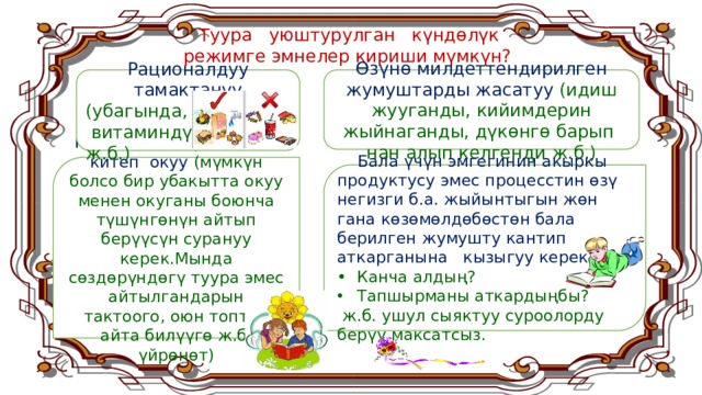  Туура уюштурулган күндөлүк  режимге эмнелер кириши мүмкүн? Өзүнө милдеттендирилген жумуштарды жасатуу (идиш жууганды, кийимдерин жыйнаганды, дүкөнгө барып нан алып келгенди ж.б.) Рационалдуу тамактануу (убагында,  витаминдүү ж.б.) Күн сайын биргелешип китеп окуу (мүмкүн болсо бир убакытта окуу менен окуганы боюнча түшүнгөнүн айтып берүүсүн сурануу керек.Мында сөздөрүндөгү туура эмес айтылгандарын тактоого, оюн топтоп айта билүүгө ж.б. үйрөнөт)  Бала үчүн эмгегинин акыркы продуктусу эмес процесстин өзү негизги б.а. жыйынтыгын жөн гана көзөмөлдөбөстөн бала берилген жумушту кантип аткарганына кызыгуу керек. •  Канча алдың? Тапшырманы аткардыңбы?  ж.б. ушул сыяктуу суроолорду берүү максатсыз.  