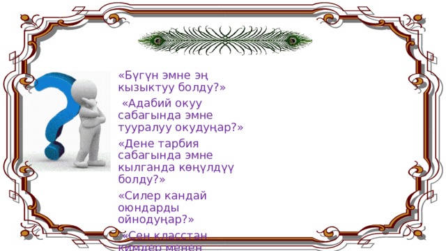 «Бүгүн эмне эң кызыктуу болду?»  «Адабий окуу сабагында эмне тууралуу окудуңар?» «Дене тарбия сабагында эмне кылганда көңүлдүү болду?» «Силер кандай оюндарды ойнодуңар?»  «Сен класстан кимдер менен достоштуң?» ж.б . 8 