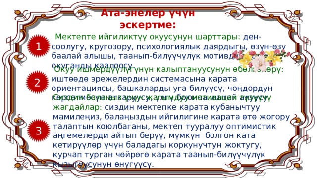 Ата-энелер үчүн эскертме:  Мектепте ийгиликтүү окуусунун шарттары: ден-соолугу, кругозору, психологиялык даярдыгы, өзүн-өзү баалай алышы, таанып-билүүчүлүк мотивдин болушу, окуганды каалоосу. 1  Окуу ишмердүүлүгүнүн калыптануусунун өбөлгөлөрү: иштөөдө эрежелердин системасына карата ориентациясы, башкаларды уга билүүсү, чоңдордун көрсөтмөсүн аткаруусу, үлгү боюнча иштей алуусу. 2 Сиздин балаңыз үчүн жагымдуу мотивация түзүүчү жагдайлар: сиздин мектепке карата кубанычтуу мамилеңиз, балаңыздын ийгилигине карата өтө жогору талаптын коюлбаганы, мектеп тууралуу оптимистик аңгемелерди айтып берүү, мүмкүн болгон ката кетирүүлөр үчүн баладагы коркунучтун жоктугу, курчап турган чөйрөгө карата таанып-билүүчүлүк кызыгуусунун өнүгүүсү. 3 8 