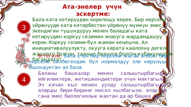 Ата-энелер үчүн эскертме: Бала ката кетирүүдөн коркпошу керек. Бир нерсени үйрөнүүдө ката кетирбестен үйрөнүү мүмкүн эмес экендигин түшүндүрүү менен баладагы ката кетирүүдөн коркуу сезимин жоюуга жардамдашуу керек.Коркуу сезими-бул жаман кеңешчи. Ал инициативалуулукту, окууга карата каалоону дегеле жашоого болгон, таанып билүүгө болгон кубануунусун басаңдатат. 3 Эстегиле: бала үчүн бир нерсени жасай албоо, бир нерсени билбегендик бул нормалдуу эле көрүнүш. Ошондуктан ал бала. Баланы башкалар менен салыштырбагыла, ийгиликтери, жетишкендиктери үчүн мактагыла. Эч качан кыз менен уулду салыштырбагыла, аларды бири-бирине мисал кылбагыла: алар ал гана эмес биологиялык жактан да ар башка да. 4 8 