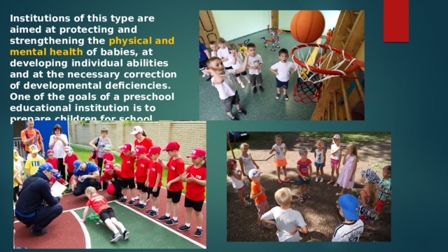 Institutions of this type are aimed at protecting and strengthening the physical and mental health of babies, at developing individual abilities and at the necessary correction of developmental deficiencies. One of the goals of a preschool educational institution is to prepare children for school. 