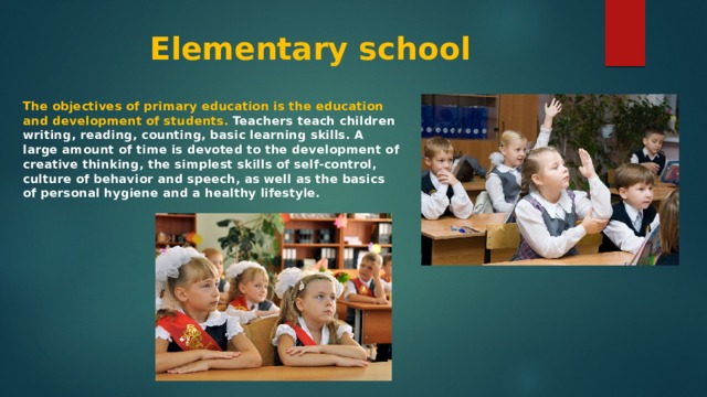 Elementary school The objectives of primary education is the education and development of students. Teachers teach children writing, reading, counting, basic learning skills. A large amount of time is devoted to the development of creative thinking, the simplest skills of self-control, culture of behavior and speech, as well as the basics of personal hygiene and a healthy lifestyle. 
