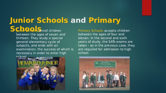  Junior Schools and Primary Schools Primary Schools accepts children between the ages of four and eleven. In the second and sixth years of study, the SATs exams are taken - as in the previous case, they are required for admission to high school. Junior Schools enroll children between the ages of seven and thirteen. They study a special general elementary cycle of subjects, and ends with an examination, the success of which is necessary in order to enter high school. 